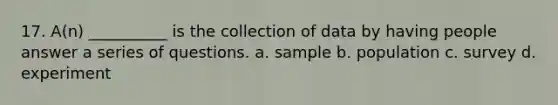 17. A(n) __________ is the collection of data by having people answer a series of questions. a. sample b. population c. survey d. experiment