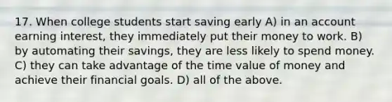 17. When college students start saving early A) in an account earning interest, they immediately put their money to work. B) by automating their savings, they are less likely to spend money. C) they can take advantage of the time value of money and achieve their financial goals. D) all of the above.