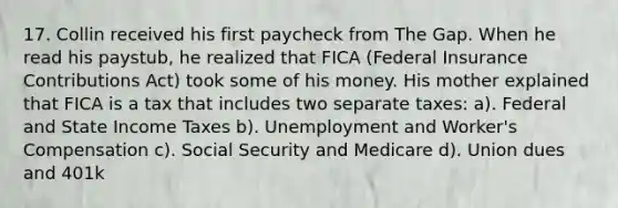 17. Collin received his first paycheck from The Gap. When he read his paystub, he realized that FICA (Federal Insurance Contributions Act) took some of his money. His mother explained that FICA is a tax that includes two separate taxes: a). Federal and State Income Taxes b). Unemployment and Worker's Compensation c). Social Security and Medicare d). Union dues and 401k