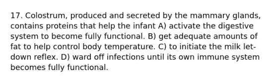 17. Colostrum, produced and secreted by the mammary glands, contains proteins that help the infant A) activate the digestive system to become fully functional. B) get adequate amounts of fat to help control body temperature. C) to initiate the milk let-down reflex. D) ward off infections until its own immune system becomes fully functional.