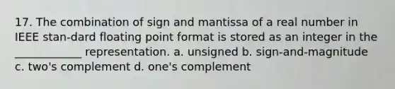 17. The combination of sign and mantissa of a real number in IEEE stan-dard floating point format is stored as an integer in the ____________ representation. a. unsigned b. sign-and-magnitude c. two's complement d. one's complement