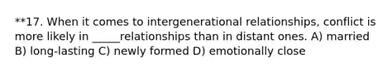 **17. When it comes to intergenerational relationships, conflict is more likely in _____relationships than in distant ones. A) married B) long-lasting C) newly formed D) emotionally close