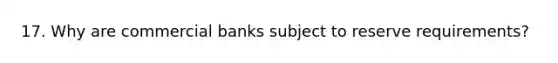 17. Why are commercial banks subject to reserve requirements?