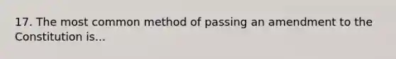 17. The most common method of passing an amendment to the Constitution is...