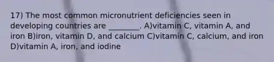 17) The most common micronutrient deficiencies seen in developing countries are ________. A)vitamin C, vitamin A, and iron B)iron, vitamin D, and calcium C)vitamin C, calcium, and iron D)vitamin A, iron, and iodine