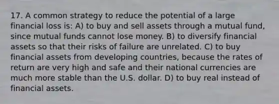 17. A common strategy to reduce the potential of a large financial loss is: A) to buy and sell assets through a mutual fund, since mutual funds cannot lose money. B) to diversify financial assets so that their risks of failure are unrelated. C) to buy financial assets from developing countries, because the rates of return are very high and safe and their national currencies are much more stable than the U.S. dollar. D) to buy real instead of financial assets.