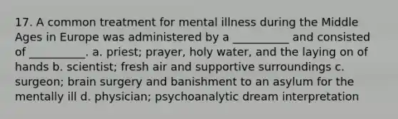 17. A common treatment for mental illness during the Middle Ages in Europe was administered by a __________ and consisted of __________. a. priest; prayer, holy water, and the laying on of hands b. scientist; fresh air and supportive surroundings c. surgeon; brain surgery and banishment to an asylum for the mentally ill d. physician; psychoanalytic dream interpretation