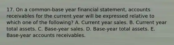 17. On a common-base year financial statement, accounts receivables for the current year will be expressed relative to which one of the following? A. Current year sales. B. Current year total assets. C. Base-year sales. D. Base-year total assets. E. Base-year accounts receivables.