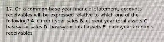 17. On a common-base year financial statement, accounts receivables will be expressed relative to which one of the following? A. current year sales B. current year total assets C. base-year sales D. base-year total assets E. base-year accounts receivables