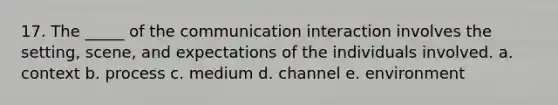 17. The _____ of the communication interaction involves the setting, scene, and expectations of the individuals involved. a. context b. process c. medium d. channel e. environment