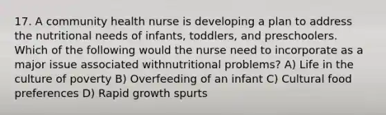 17. A community health nurse is developing a plan to address the nutritional needs of infants, toddlers, and preschoolers. Which of the following would the nurse need to incorporate as a major issue associated withnutritional problems? A) Life in the culture of poverty B) Overfeeding of an infant C) Cultural food preferences D) Rapid growth spurts