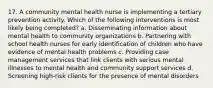 17. A community mental health nurse is implementing a tertiary prevention activity. Which of the following interventions is most likely being completed? a. Disseminating information about mental health to community organizations b. Partnering with school health nurses for early identification of children who have evidence of mental health problems c. Providing case management services that link clients with serious mental illnesses to mental health and community support services d. Screening high-risk clients for the presence of mental disorders