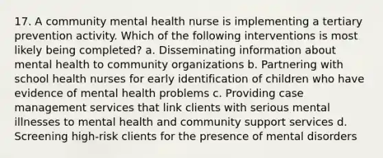 17. A community mental health nurse is implementing a tertiary prevention activity. Which of the following interventions is most likely being completed? a. Disseminating information about mental health to community organizations b. Partnering with school health nurses for early identification of children who have evidence of mental health problems c. Providing case management services that link clients with serious mental illnesses to mental health and community support services d. Screening high-risk clients for the presence of mental disorders