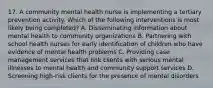 17. A community mental health nurse is implementing a tertiary prevention activity. Which of the following interventions is most likely being completed? A. Disseminating information about mental health to community organizations B. Partnering with school health nurses for early identification of children who have evidence of mental health problems C. Providing case management services that link clients with serious mental illnesses to mental health and community support services D. Screening high-risk clients for the presence of mental disorders