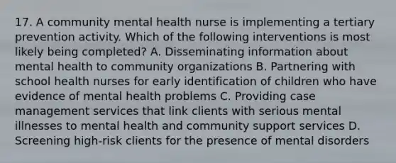 17. A community mental health nurse is implementing a tertiary prevention activity. Which of the following interventions is most likely being completed? A. Disseminating information about mental health to community organizations B. Partnering with school health nurses for early identification of children who have evidence of mental health problems C. Providing case management services that link clients with serious mental illnesses to mental health and community support services D. Screening high-risk clients for the presence of mental disorders