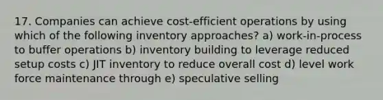 17. Companies can achieve cost-efficient operations by using which of the following inventory approaches? a) work-in-process to buffer operations b) inventory building to leverage reduced setup costs c) JIT inventory to reduce overall cost d) level work force maintenance through e) speculative selling