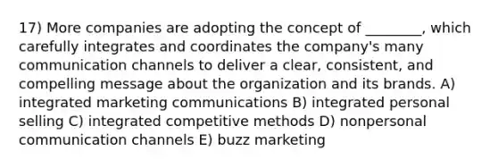 17) More companies are adopting the concept of ________, which carefully integrates and coordinates the company's many communication channels to deliver a clear, consistent, and compelling message about the organization and its brands. A) integrated marketing communications B) integrated personal selling C) integrated competitive methods D) nonpersonal communication channels E) buzz marketing