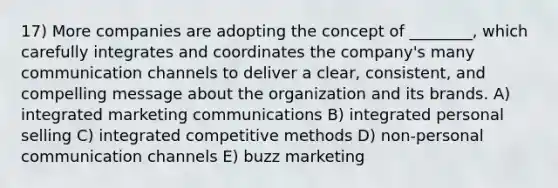 17) More companies are adopting the concept of ________, which carefully integrates and coordinates the company's many communication channels to deliver a clear, consistent, and compelling message about the organization and its brands. A) integrated marketing communications B) integrated personal selling C) integrated competitive methods D) non-personal communication channels E) buzz marketing