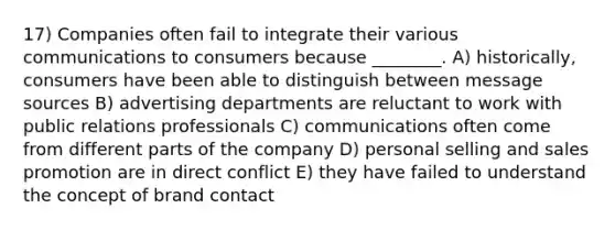 17) Companies often fail to integrate their various communications to consumers because ________. A) historically, consumers have been able to distinguish between message sources B) advertising departments are reluctant to work with public relations professionals C) communications often come from different parts of the company D) personal selling and sales promotion are in direct conflict E) they have failed to understand the concept of brand contact