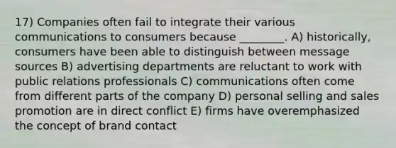 17) Companies often fail to integrate their various communications to consumers because ________. A) historically, consumers have been able to distinguish between message sources B) advertising departments are reluctant to work with public relations professionals C) communications often come from different parts of the company D) personal selling and sales promotion are in direct conflict E) firms have overemphasized the concept of brand contact