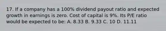 17. If a company has a 100% dividend payout ratio and expected growth in earnings is zero. Cost of capital is 9%. Its P/E ratio would be expected to be: A. 8.33 B. 9.33 C. 10 D. 11.11