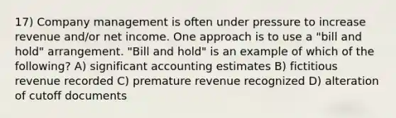 17) Company management is often under pressure to increase revenue and/or net income. One approach is to use a "bill and hold" arrangement. "Bill and hold" is an example of which of the following? A) significant accounting estimates B) fictitious revenue recorded C) premature revenue recognized D) alteration of cutoff documents