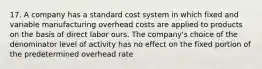 17. A company has a standard cost system in which fixed and variable manufacturing overhead costs are applied to products on the basis of direct labor ours. The company's choice of the denominator level of activity has no effect on the fixed portion of the predetermined overhead rate