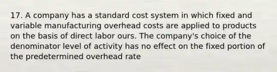 17. A company has a standard cost system in which fixed and variable manufacturing overhead costs are applied to products on the basis of direct labor ours. The company's choice of the denominator level of activity has no effect on the fixed portion of the predetermined overhead rate