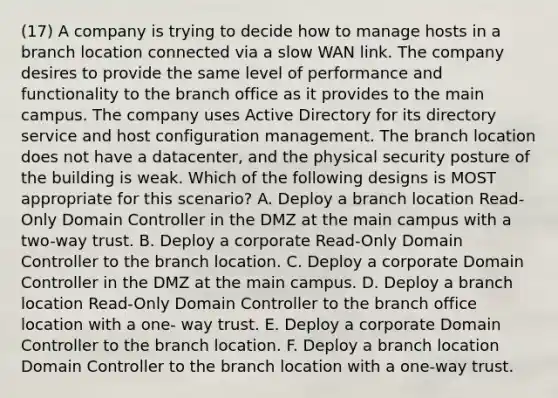 (17) A company is trying to decide how to manage hosts in a branch location connected via a slow WAN link. The company desires to provide the same level of performance and functionality to the branch office as it provides to the main campus. The company uses Active Directory for its directory service and host configuration management. The branch location does not have a datacenter, and the physical security posture of the building is weak. Which of the following designs is MOST appropriate for this scenario? A. Deploy a branch location Read-Only Domain Controller in the DMZ at the main campus with a two-way trust. B. Deploy a corporate Read-Only Domain Controller to the branch location. C. Deploy a corporate Domain Controller in the DMZ at the main campus. D. Deploy a branch location Read-Only Domain Controller to the branch office location with a one- way trust. E. Deploy a corporate Domain Controller to the branch location. F. Deploy a branch location Domain Controller to the branch location with a one-way trust.