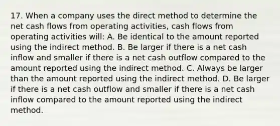 17. When a company uses the direct method to determine the net cash flows from operating activities, cash flows from operating activities will: A. Be identical to the amount reported using the indirect method. B. Be larger if there is a net cash inflow and smaller if there is a net cash outflow compared to the amount reported using the indirect method. C. Always be larger than the amount reported using the indirect method. D. Be larger if there is a net cash outflow and smaller if there is a net cash inflow compared to the amount reported using the indirect method.