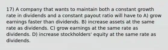 17) A company that wants to maintain both a constant growth rate in dividends and a constant payout ratio will have to A) grow earnings faster than dividends. B) increase assets at the same rate as dividends. C) grow earnings at the same rate as dividends. D) increase stockholders' equity at the same rate as dividends.