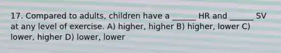 17. Compared to adults, children have a ______ HR and ______ SV at any level of exercise. A) higher, higher B) higher, lower C) lower, higher D) lower, lower