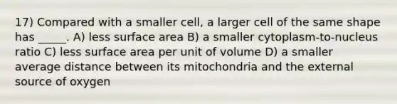 17) Compared with a smaller cell, a larger cell of the same shape has _____. A) less surface area B) a smaller cytoplasm‐to‐nucleus ratio C) less surface area per unit of volume D) a smaller average distance between its mitochondria and the external source of oxygen