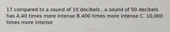 17 compared to a sound of 10 decibels , a sound of 50 decibels has A.40 times more intense B.400 times more intense C. 10,000 times more intense