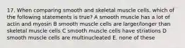 17. When comparing smooth and skeletal muscle cells, which of the following statements is true? A smooth muscle has a lot of actin and myosin B smooth muscle cells are larger/longer than skeletal muscle cells C smooth muscle cells have striations D smooth muscle cells are multinucleated E. none of these