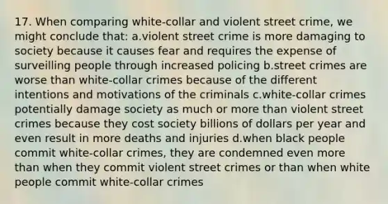 17. When comparing white-collar and violent street crime, we might conclude that: a.violent street crime is more damaging to society because it causes fear and requires the expense of surveilling people through increased policing b.street crimes are worse than white-collar crimes because of the different intentions and motivations of the criminals c.white-collar crimes potentially damage society as much or <a href='https://www.questionai.com/knowledge/keWHlEPx42-more-than' class='anchor-knowledge'>more than</a> violent street crimes because they cost society billions of dollars per year and even result in more deaths and injuries d.when black people commit white-collar crimes, they are condemned even more than when they commit violent street crimes or than when white people commit white-collar crimes