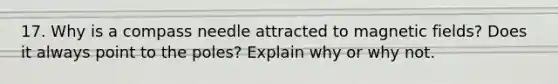 17. Why is a compass needle attracted to <a href='https://www.questionai.com/knowledge/kqorUT4tK2-magnetic-fields' class='anchor-knowledge'>magnetic fields</a>? Does it always point to the poles? Explain why or why not.