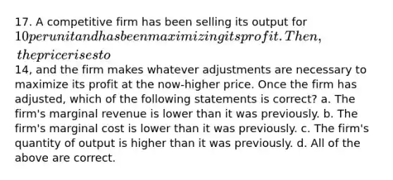 17. A competitive firm has been selling its output for 10 per unit and has been maximizing its profit. Then, the price rises to14, and the firm makes whatever adjustments are necessary to maximize its profit at the now-higher price. Once the firm has adjusted, which of the following statements is correct? a. The firm's marginal revenue is lower than it was previously. b. The firm's marginal cost is lower than it was previously. c. The firm's quantity of output is higher than it was previously. d. All of the above are correct.