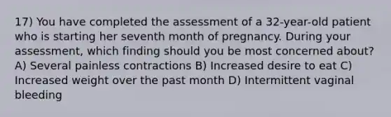 17) You have completed the assessment of a 32-year-old patient who is starting her seventh month of pregnancy. During your assessment, which finding should you be most concerned about? A) Several painless contractions B) Increased desire to eat C) Increased weight over the past month D) Intermittent vaginal bleeding