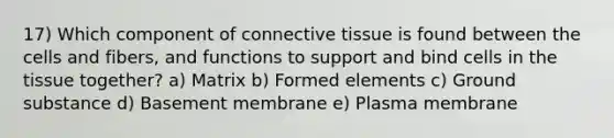 17) Which component of connective tissue is found between the cells and fibers, and functions to support and bind cells in the tissue together? a) Matrix b) Formed elements c) Ground substance d) Basement membrane e) Plasma membrane