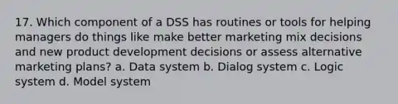 17. Which component of a DSS has routines or tools for helping managers do things like make better marketing mix decisions and new product development decisions or assess alternative marketing plans? a. Data system b. Dialog system c. Logic system d. Model system