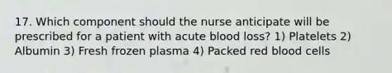 17. Which component should the nurse anticipate will be prescribed for a patient with acute blood loss? 1) Platelets 2) Albumin 3) Fresh frozen plasma 4) Packed red blood cells