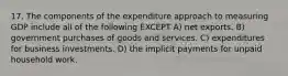 17. The components of the expenditure approach to measuring GDP include all of the following EXCEPT A) net exports. B) government purchases of goods and services. C) expenditures for business investments. D) the implicit payments for unpaid household work.