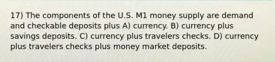 17) The components of the U.S. M1 money supply are demand and checkable deposits plus A) currency. B) currency plus savings deposits. C) currency plus travelers checks. D) currency plus travelers checks plus money market deposits.