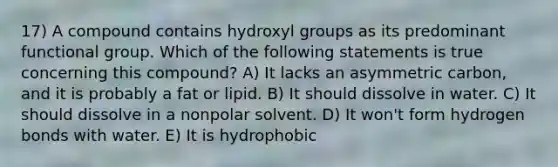 17) A compound contains hydroxyl groups as its predominant functional group. Which of the following statements is true concerning this compound? A) It lacks an asymmetric carbon, and it is probably a fat or lipid. B) It should dissolve in water. C) It should dissolve in a nonpolar solvent. D) It won't form hydrogen bonds with water. E) It is hydrophobic