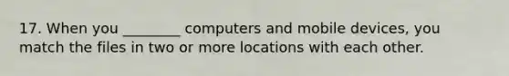 17. When you ________ computers and mobile devices, you match the files in two or more locations with each other.