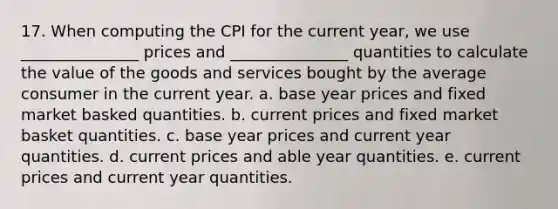 17. When computing the CPI for the current year, we use _______________ prices and _______________ quantities to calculate the value of the goods and services bought by the average consumer in the current year. a. base year prices and fixed market basked quantities. b. current prices and fixed market basket quantities. c. base year prices and current year quantities. d. current prices and able year quantities. e. current prices and current year quantities.