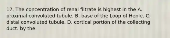 17. The concentration of renal filtrate is highest in the A. proximal convoluted tubule. B. base of the Loop of Henle. C. distal convoluted tubule. D. cortical portion of the collecting duct. by the