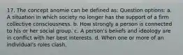 17. The concept anomie can be defined as: Question options: a. A situation in which society no longer has the support of a firm collective consciousness. b. How strongly a person is connected to his or her social group. c. A person's beliefs and ideology are in conflict with her best interests. d. When one or more of an individual's roles clash.