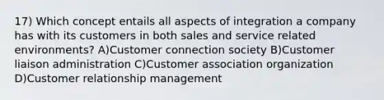 17) Which concept entails all aspects of integration a company has with its customers in both sales and service related environments? A)Customer connection society B)Customer liaison administration C)Customer association organization D)Customer relationship management